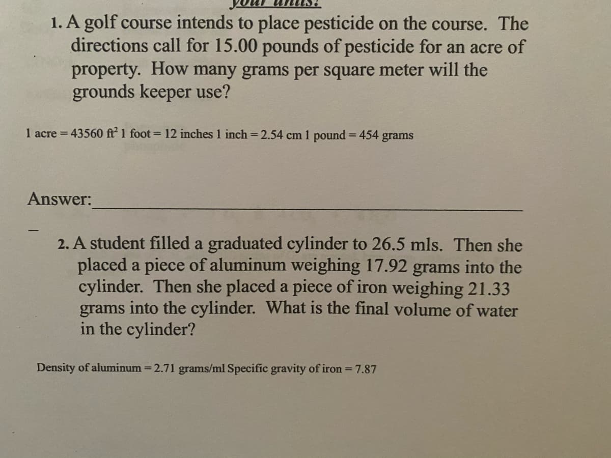 1. A golf course intends to place pesticide on the course. The
directions call for 15.00 pounds of pesticide for an acre of
property. How many grams per square meter will the
grounds keeper use?
1 acre = 43560 ft 1 foot = 12 inches 1 inch 2.54 cm 1 pound 454 grams
Answer:
2. A student filled a graduated cylinder to 26.5 mls. Then she
placed a piece of aluminum weighing 17.92 grams into the
cylinder. Then she placed a piece of iron weighing 21.33
grams into the cylinder. What is the final volume of water
in the cylinder?
Density of aluminum = 2.71 grams/ml Specific gravity of iron 7.87
