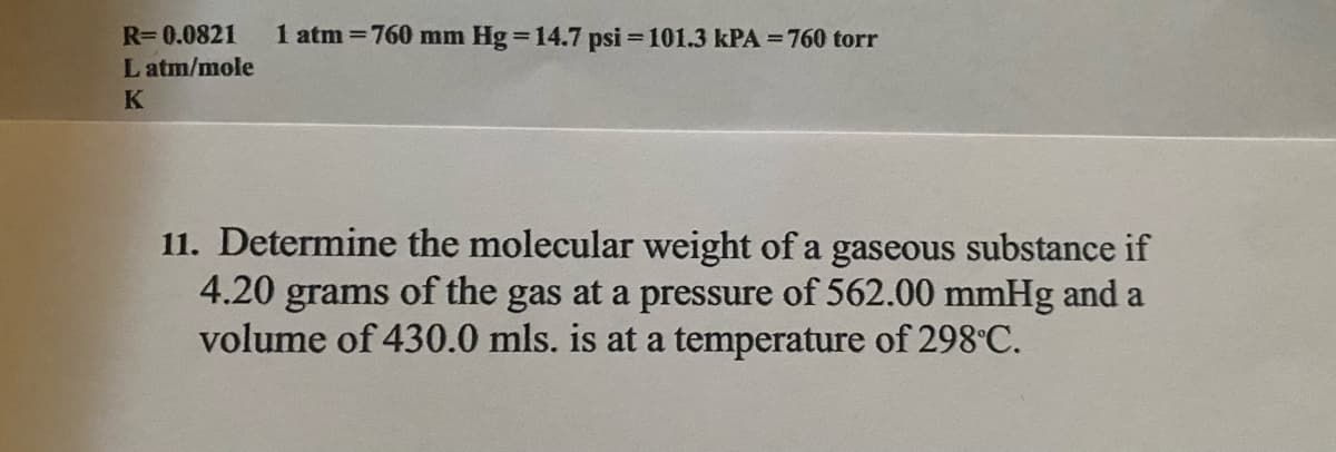 R=0.0821
1 atm =760 mm Hg =14.7 psi = 101.3 kPA = 760 torr
L atm/mole
K
11. Determine the molecular weight of a gaseous substance if
of the gas at a pressure of 562.00 mmHg and a
4.20
grams
volume of 430.0 mls. is at a temperature of 298°C.
