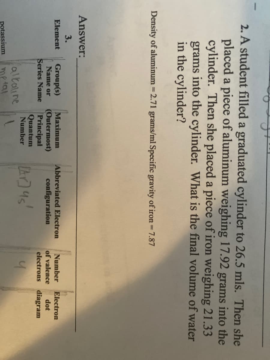 |
2. A student filled a graduated cylinder to 26.5 mls. Then she
placed a piece of aluminum weighing 17.92 grams into the
cylinder. Then she placed a piece of iron weighing 21.33
grams into the cylinder. What is the final volume of water
in the cylinder?
Density of aluminum = 2.71 grams/ml Specific gravity of iron =
7.87
%3D
Answer:
3.
Group(s)
Name or
Element
Maximum
Abbreviated Electron
Number
Electron
(Outermost)
Principal
Quantum
configuration
of valence
dot
Series Name
electrons diagram
A4s'
Number
alkaline
me tal
potassium
