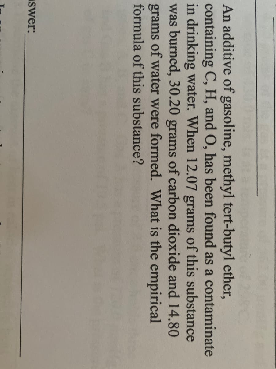 An additive of gasoline, methyl tert-butyl ether,
containing C, H, and O, has been found as a contaminate
in drinking water. When 12.07 grams of this substance
was burned, 30.20 grams of carbon dioxide and 14.80
grams of water were formed. What is the empirical
formula of this substance?
Iswer:
