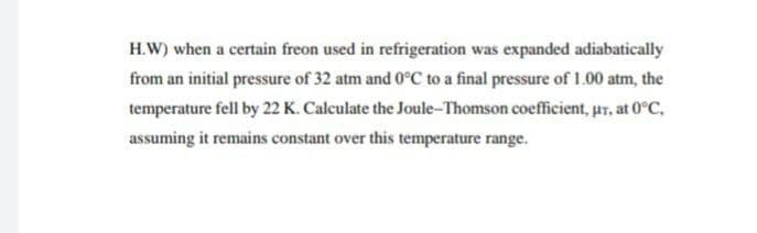 H.W) when a certain freon used in refrigeration was expanded adiabatically
from an initial pressure of 32 atm and 0°C to a final pressure of 1.00 atm, the
temperature fell by 22 K. Calculate the Joule-Thomson coefficient, ur, at 0°C,
assuming it remains constant over this temperature range.
