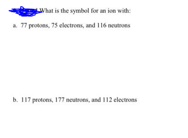 What is the symbol for an ion with:
a. 77 protons, 75 electrons, and 116 neutrons
b. 117 protons, 177 neutrons, and I12 electrons
