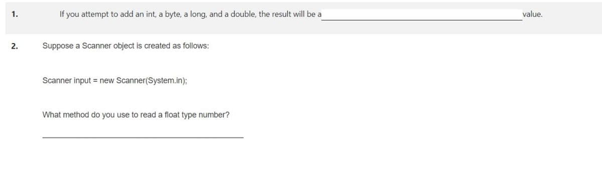 1.
If you attempt to add an int, a byte, a long, and a double, the result will be a
value.
2.
Suppose a Scanner object is created as follows:
Scanner input = new Scanner(System.in)3;
What method do you use to read a float type number?

