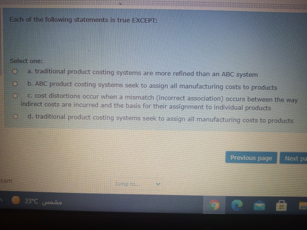 Each of the following statements is true EXCEPT:
Select one:
a. traditional product costing systems are more refined than an ABC system
b. ABC product costing systems seek to assign all manufacturing costs to products
C. cost distortions occur when a mismatch (incorrect association) occurs between the way
indirect costs are incurred and the basis for their assignment to individual products
d. traditional product costing
stems seek to assign all manufacturing costs to products
Previous page
Next pa
xam
Jump to..
23°C Lasis
