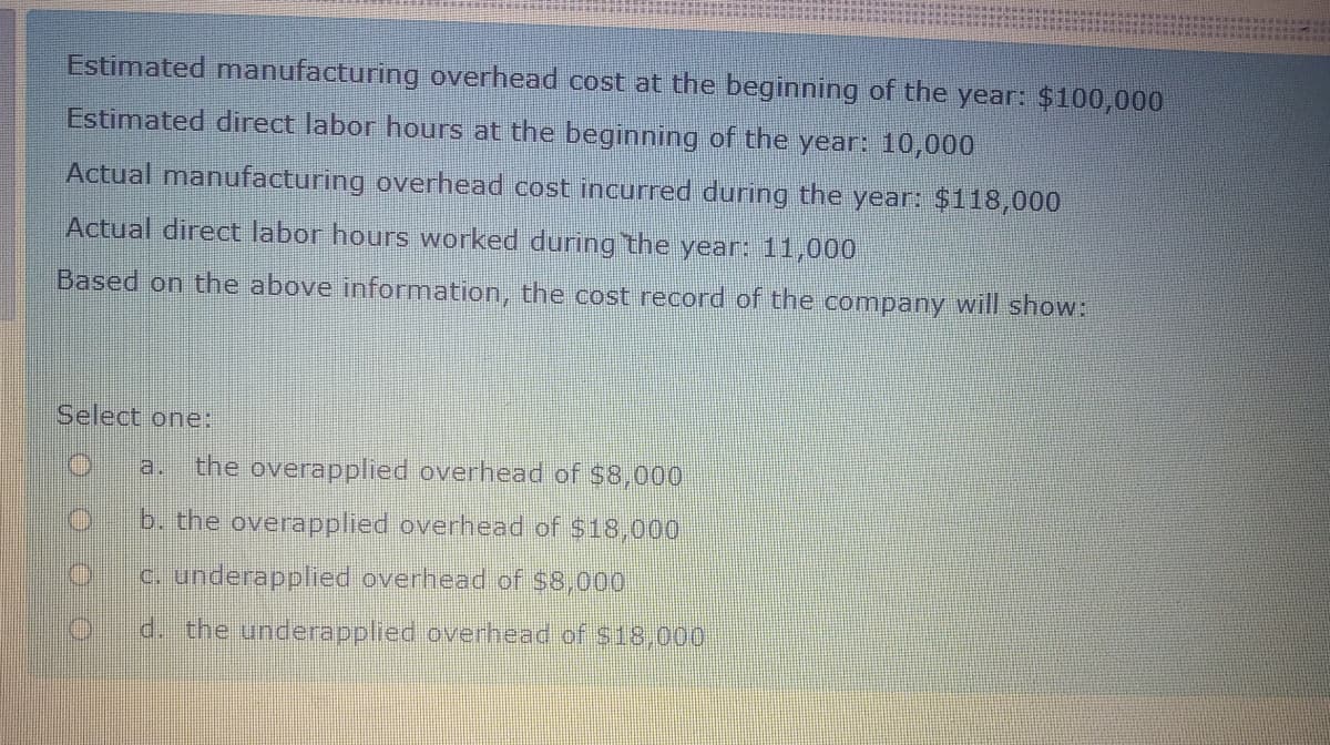 Estimated manufacturing overhead cost at the beginning of the year: $100,000
Estimated direct labor hours at the beginning of the year: 10,000
Actual manufacturing overhead cost incurred during the year: $118,000
Actual direct labor hours worked during the year: 11,000
Based on the above information, the cost record of the company will show:
Select one:
a.
the overapplied overhead of $8,000
IC
b. the overapplied overhead of $18,000
c. underapplied overhead of $8,000
d. the underapplied overhead of $18,000
