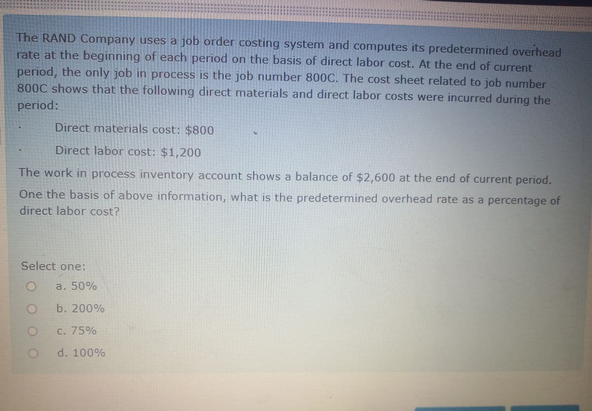 The RAND Company uses a job order costing system and computes its predetermined overhead
rate at the beginning of each period on the basis of direct labor cost. At the end of current
period, the only job in process is the job number 800C. The cost sheet related to job number
800C shows that the following direct materials and direct labor costs were incurred during the
period:
Direct materials cost: $800
Direct labor cost: $1,200
The work in process inventory account shows a balance of $2,600 at the end of current period.
One the basis of above information, what is the predetermined overhead rate as a percentage of
direct labor cost?
Select one:
a. 50%
b. 200%
C. 75%
d. 100%
