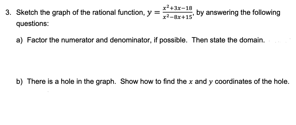 х2+3x-18
3. Sketch the graph of the rational function, y
by answering the following
х2—8х+15'
questions:
a) Factor the numerator and denominator, if possible. Then state the domain.
b) There is a hole in the graph. Show how to find the x and y coordinates of the hole.

