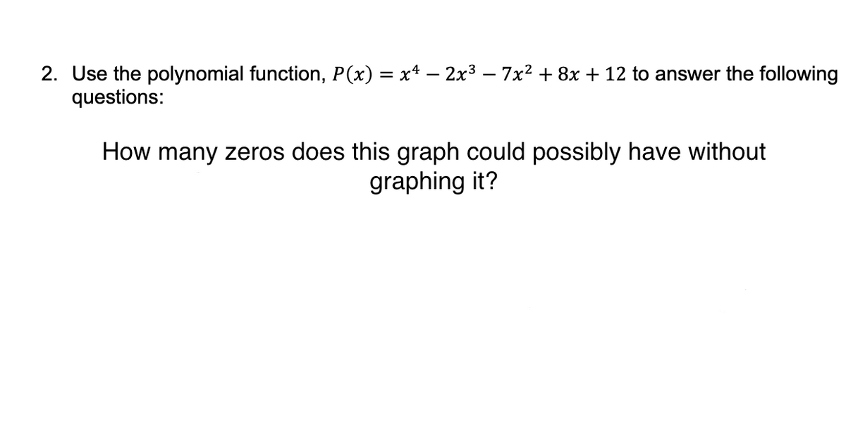 2. Use the polynomial function, P(x) = x* – 2x3 – 7x2 + 8x + 12 to answer the following
questions:
How many zeros does this graph could possibly have without
graphing it?
