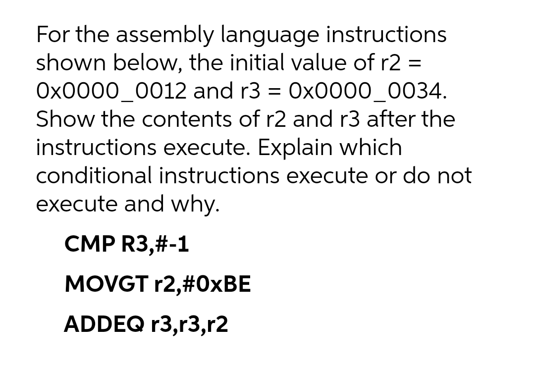 For the assembly language instructions
shown below, the initial value of r2 =
Ox0000_0012 and r3 = 0x0000_0034.
Show the contents of r2 and r3 after the
instructions execute. Explain which
conditional instructions execute or do not
execute and why.
CMP R3,#-1
MOVGT r2,#0×BE
ADDEQ r3,r3,r2
