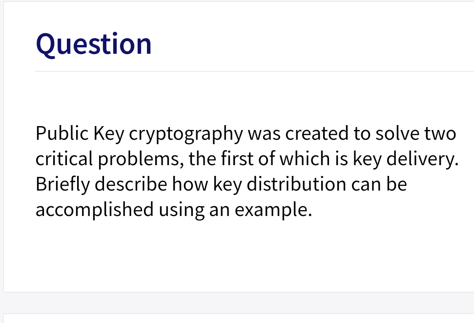 Question
Public Key cryptography was created to solve two
critical problems, the first of which is key delivery.
Briefly describe how key distribution can be
accomplished using an example.
