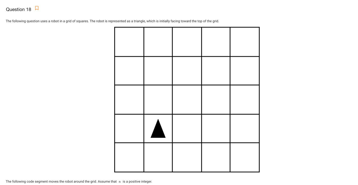 Question 18 D
The following question uses a robot in a grid of squares. The robot is represented as a triangle, which is initially facing toward the top of the grid.
The following code segment moves the robot around the grid. Assume that n is a positive integer.

