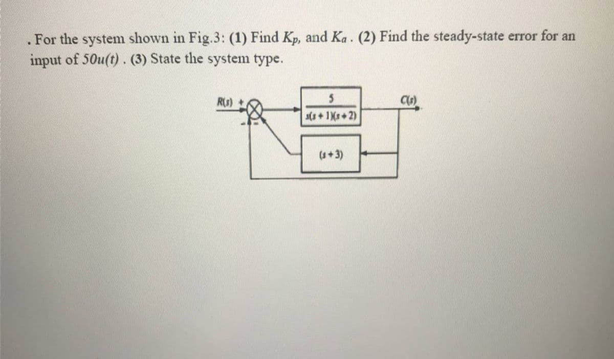 . For the system shown in Fig.3: (1) Find Kp, and Ka. (2) Find the steady-state error for an
input of 50u(t). (3) State the system type.
R) +
C)
s(s + 1Xr+ 2)
(+3)
