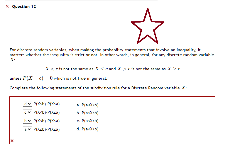 X Question 12
了
For discrete random variables, when making the probability statements that involve an inequality, it
matters whether the inequality is strict or not. In other words, in general, for any discrete random variable
X:
X < c is not the same as X ≤ c and X > c is not the same as X > c
unless P(X= c) = 0 which is not true in general.
Complete the following statements of the subdivision rule for a Discrete Random variable X:
P(X<b)-P(X<a)
c P(X<b)-P(Xsa)
b✓ P(Xsb)-P(X<a)
a P(Xsb)-P(Xsa)
a. P(asXsb)
b. P(a<x<b)
c. P(asx<b)
d. P(a<x<b)