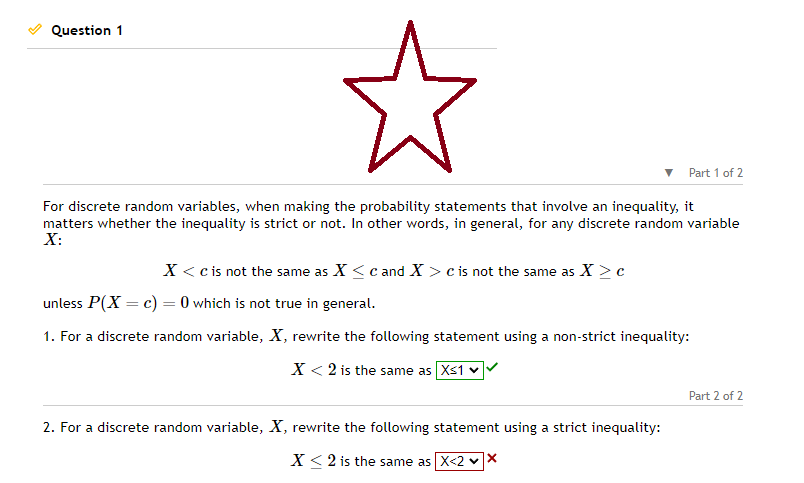 Question 1
☆
For discrete random variables, when making the probability statements that involve an inequality, it
matters whether the inequality is strict or not. In other words, in general, for any discrete random variable
X:
Part 1 of 2
X < c is not the same as X ≤ c and X > c is not the same as X > c
unless P(X = c) = 0 which is not true in general.
1. For a discrete random variable, X, rewrite the following statement using a non-strict inequality:
X < 2 is the same as X≤1
2. For a discrete random variable, X, rewrite the following statement using a strict inequality:
X < 2 is the same as X<2 ✓X
Part 2 of 2