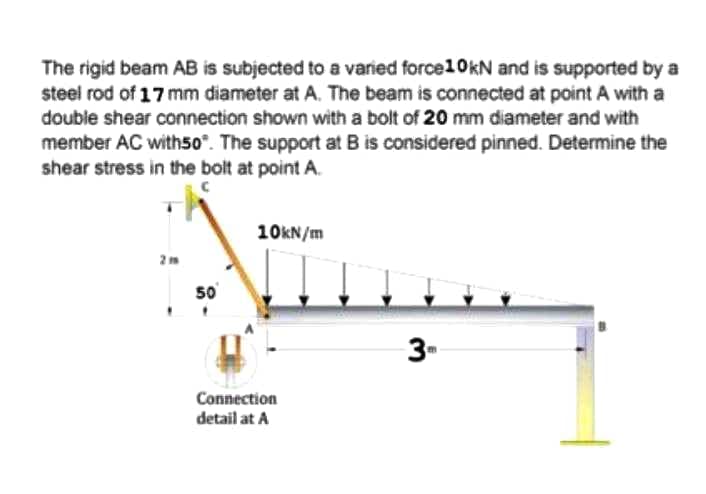 The rigid beam AB is subjected to a varied force10kN and is supported by a
steel rod of 17 mm diameter at A. The beam is connected at point A with a
double shear connection shown with a bolt of 20 mm diameter and with
member AC with50°. The support at B is considered pinned. Determine the
shear stress in the bolt at point A.
10KN/m
50
Connection
detail at A
3-
