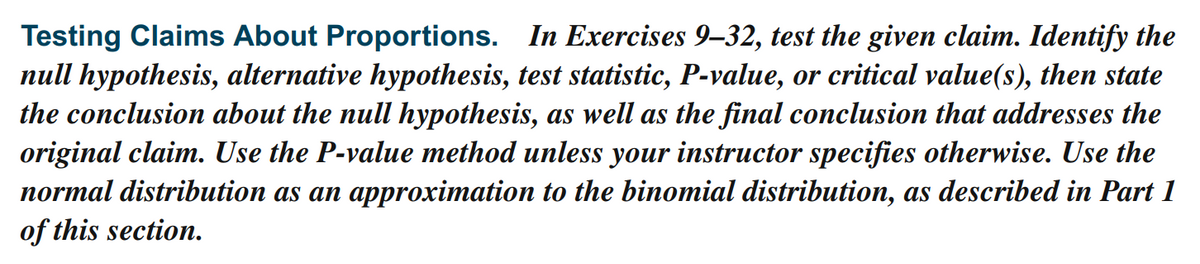 Testing Claims About Proportions. In Exercises 9–32, test the given claim. Identify the
null hypothesis, alternative hypothesis, test statistic, P-value, or critical value(s), then state
the conclusion about the null hypothesis, as well as the final conclusion that addresses the
original claim. Use the P-value method unless your instructor specifies otherwise. Use the
normal distribution as an approximation to the binomial distribution, as described in Part 1
of this section.
