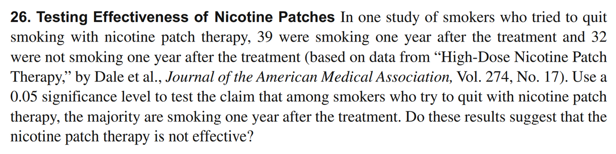 26. Testing Effectiveness of Nicotine Patches In one study of smokers who tried to quit
smoking with nicotine patch therapy, 39 were smoking one year after the treatment and 32
were not smoking one year after the treatment (based on data from “High-Dose Nicotine Patch
Therapy," by Dale et al., Journal of the American Medical Association, Vol. 274, No. 17). Use a
0.05 significance level to test the claim that among smokers who try to quit with nicotine patch
therapy, the majority are smoking one year after the treatment. Do these results suggest that the
nicotine patch therapy is not effective?
