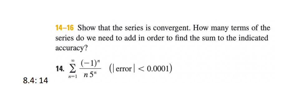 14–16 Show that the series is convergent. How many terms of the
series do we need to add in order to find the sum to the indicated
accuracy?
(-1)"
14. 2
n=1 n5"
ror|< 0.0001)
8.4: 14
