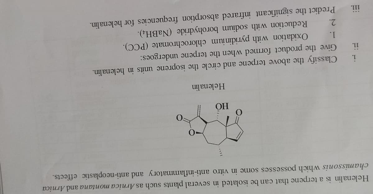 Helenalin is a terpene that can be isolated in several plants such as Arnica montana and Arnica
chamissonis which possesses some in vitro anti-inflammatory and anti-neoplastic effects.
OH
Helenalin
Classify the above terpene and circle the isoprene units in helenalin.
Give the product formed when the terpene undergoes:
Oxidation with pyridinium chlorochromate (PCC).
Reduction with sodium borohydride (NaBH4).
1.
11.
1.
2.
Predict the significant infrared absorption frequencies for helenalin.
111.
