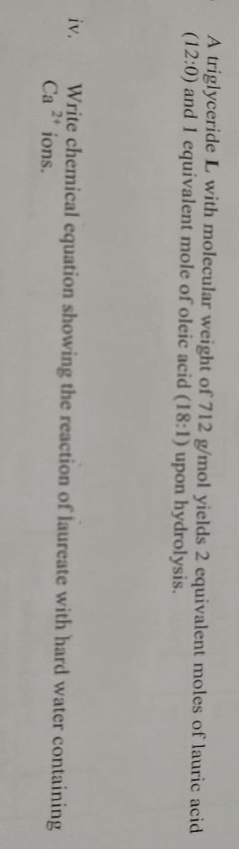 A triglyceride L with molecular weight of 712 g/mol yields 2 equivalent moles of lauric acid
(12:0) and 1 equivalent mole of oleic acid (18:1) upon hydrolysis.
Write chemical equation showing the reaction of laureate with hard water containing
Ca " ions.
iv.
