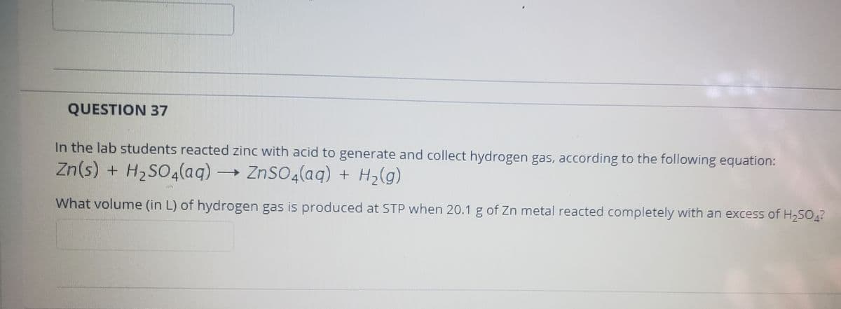 QUESTION 37
In the lab students reacted zinc with acid to generate and collect hydrogen gas, according to the following equation:
Zn(s) + H2SO4(aq) → ZnSO4(aq) + H2(g)
What volume (in L) of hydrogen gas is produced at STP when 20.1 g of Zn metal reacted completely with an excess of H250,?
