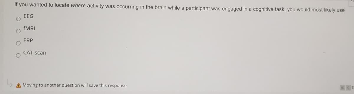 If you wanted to locate where activity was occurring in the brain while a participant was engaged in a cognitive task, you would most likely use
EEG
FMRI
ERP
CAT scan
A Moving to another question will save this response.
