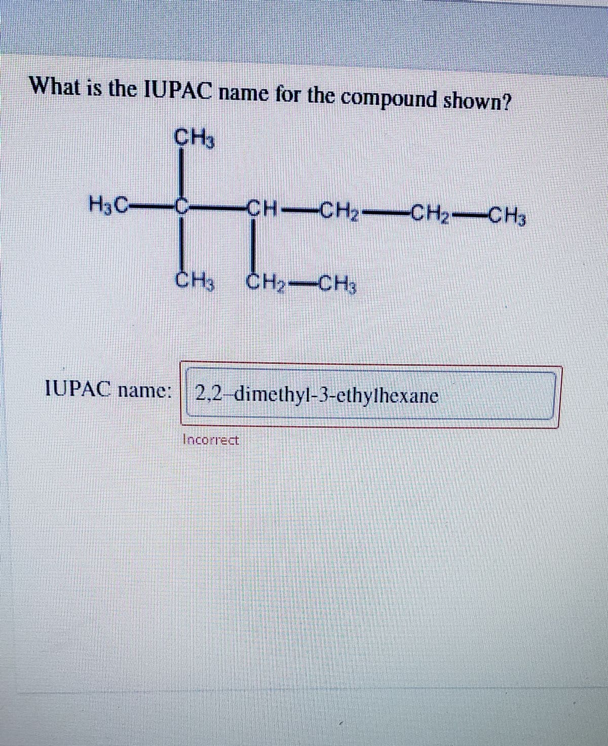 What is the IUPAC name for the compound shown?
CH3
H3C C-CH CH2- CH2 CH3
CH CH2-CH2 CH3
CH CH2-CH3
IUPAC name: 2,2 dimethyl-3-cthylhexane
Incorrect
