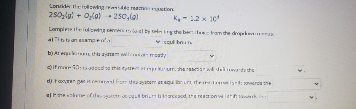 Consider the following reversible reaction equation:
2502(g) + Oz(g) → 2503(g)
Ka = 1.2 x 103
Complete the following sentences (a-e) by selecting the best choice from the dropdown menus.
a) This is an example of a
v equilibrium.
b) At equilibrium, this system will contain mostly
c) If more SO2 is added to this system at equilibrium, the reaction will shift towards the
d) If oxygen gas is removed from this system at equilibrium, the reaction will shift towards the
e) If the volume of this system at equilibrium is increased, the reaction will shift towards the
