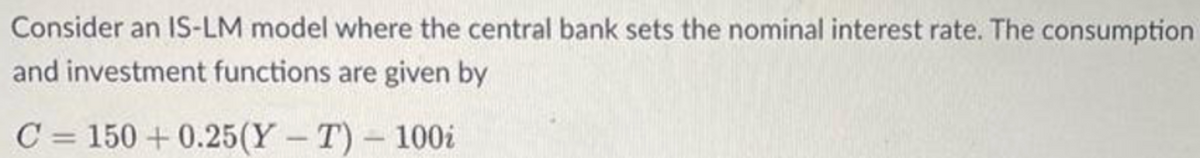 Consider an IS-LM model where the central bank sets the nominal interest rate. The consumption
and investment functions are given by
C = 150+ 0.25(YT) - 100i