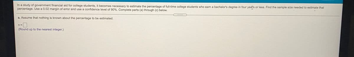 In a study of government financial aid for college students, it becomes necessary to estimate the percentage of full-time college students who earn a bachelor's degree in four years or less. Find the sample size needed to estimate that
percentage. Use a 0.02 margin of error and use a confidence level of 90%. Complete parts (a) through (c) below.
a. Assume that nothing is known about the percentage to be estimated.
(Round up to the nearest integer.)
