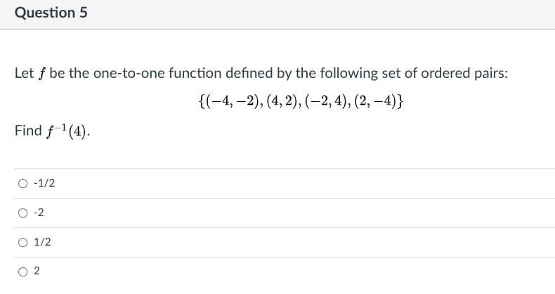 Question 5
Let f be the one-to-one function defined by the following set of ordered pairs:
{(-4, –2), (4, 2), (-2,4), (2, –4)}
Find f-'(4).
O -1/2
O -2
O 1/2
O 2
