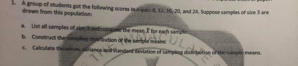 1. Agroup of students got the following scores in a quiz: 8, 12, 16, 20, and 24. Suppose samples of size 3 are
drawn from this population:
a. List all samples of size 3 and compute the mean X for each sample:
UL
b. Construct the sampling distribution of the sample means.
C. Calculate the mean, variance and standard deviation of sampling distribution of the sample means.
