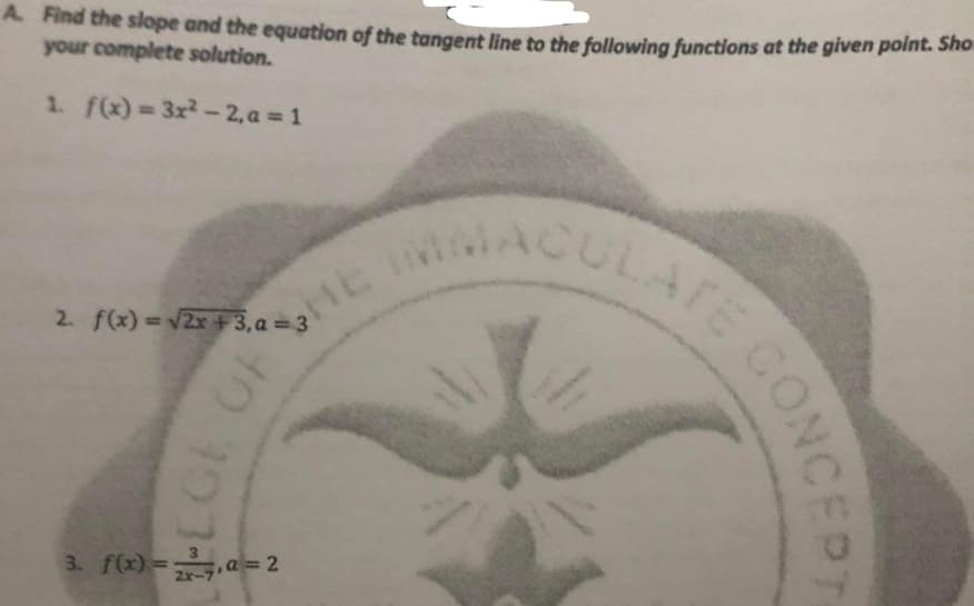 A Find the slope and the equation of the tangent line to the following functions at the given point. Sho
your complete solution.
CULATE CON
%3D
1. f(x) 3x2-2, a 1
ULATE COM
2. f(x) = v2x +3,a = 3
3. f(x)=a== 2
2x-
CONCEPT
LGE OF
