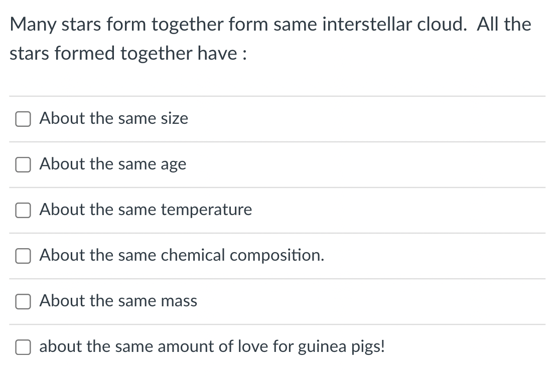 Many stars form together form same interstellar cloud. All the
stars formed together have:
About the same size
About the same age
About the same temperature
About the same chemical composition.
About the same mass
about the same amount of love for guinea pigs!