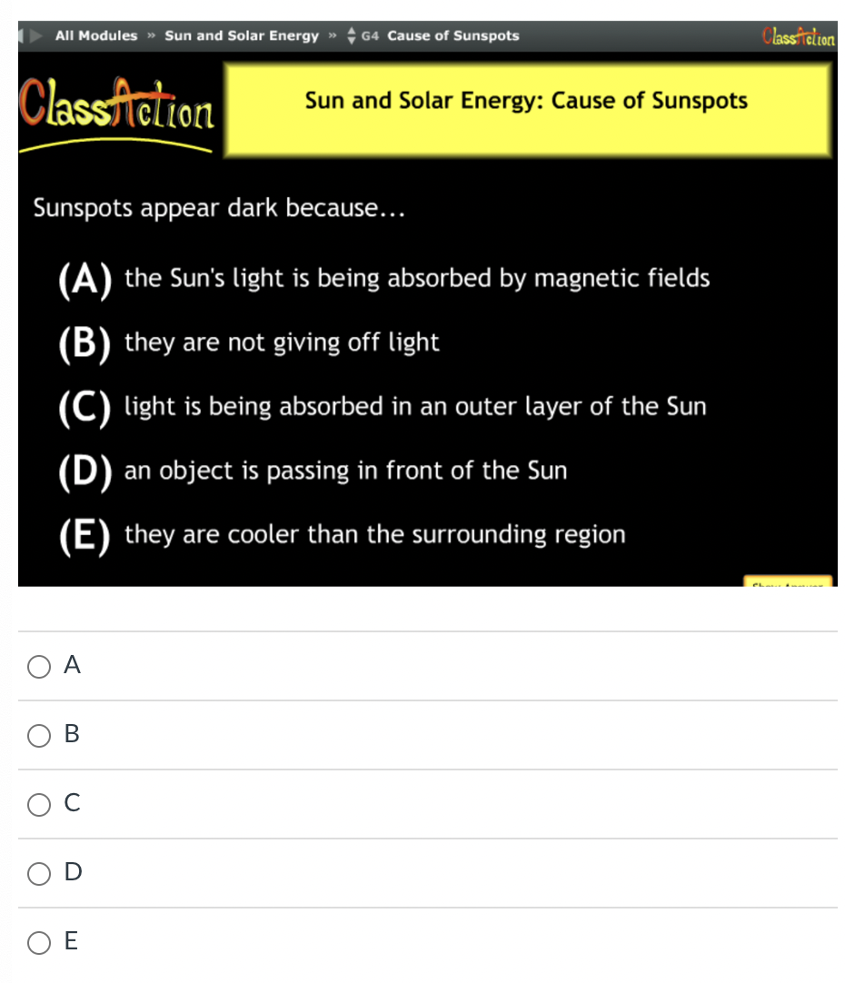 All Modules » Sun and Solar Energy » G4 Cause of Sunspots
Class Action
O
Sunspots appear dark because...
(A) the Sun's light is being absorbed by magnetic fields
(B) they are not giving off light
(C) light is being absorbed in an outer layer of the Sun
(D) an object is passing in front of the Sun
(E) they are cooler than the surrounding region
A
B
U
Sun and Solar Energy: Cause of Sunspots
ΟΕ
ClassAction
