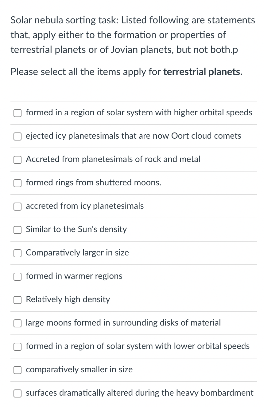 Solar nebula sorting task: Listed following are statements
that, apply either to the formation or properties of
terrestrial planets or of Jovian planets, but not both.p
Please select all the items apply for terrestrial planets.
formed in a region of solar system with higher orbital speeds
ejected icy planetesimals that are now Oort cloud comets
Accreted from planetesimals of rock and metal
formed rings from shuttered moons.
accreted from icy planetesimals
Similar to the Sun's density
Comparatively larger in size
formed in warmer regions
Relatively high density
large moons formed in surrounding disks of material
formed in a region of solar system with lower orbital speeds
comparatively smaller in size
surfaces dramatically altered during the heavy bombardment