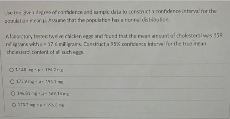 Use the given degree of confidence and sample data to construct a confidence interval for the
population mean μ. Assume that the population has a normal distribution.
A laboratory tested twelve chicken eggs and found that the mean amount of cholesterol was 158
milligrams with s= 17.6 milligrams. Construct a 95% confidence interval for the true mean
cholesterol content of all such eggs.
Q 173.8 mg < ụ < 196.2 mg
Q 175.9 mg < a < 194.1 mg
Q 146.81 mg < a < 169.18 mg
173.7 mg << 196.3 mg