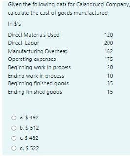 Given the following data for Calandrucci Company,
calculate the cost of goods manufactured:
In $'s
Direct Materials Used
120
Direct Labor
200
Manufacturing Overhead
182
Operating expenses
175
Beginning work in process
20
Ending work in process
10
Beginning finished goods
35
Ending finished goods
15
a. $ 492
O b. $ 512
O C.$ 482
O d. $ 522
