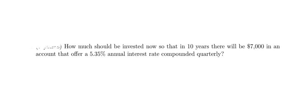 s) How much should be invested now so that in 10 years there will be $7,000 in an
account that offer a 5.35% annual interest rate compounded quarterly?
