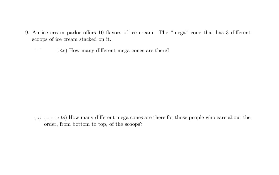 9. An ice cream parlor offers 10 flavors of ice cream.
The "mega" cone that has 3 different
scoops of ice cream stacked on it.
s) How many different mega cones are there?
... .- ts) How many different mega cones are there for those people who care about the
order, from bottom to top, of the scoops?
