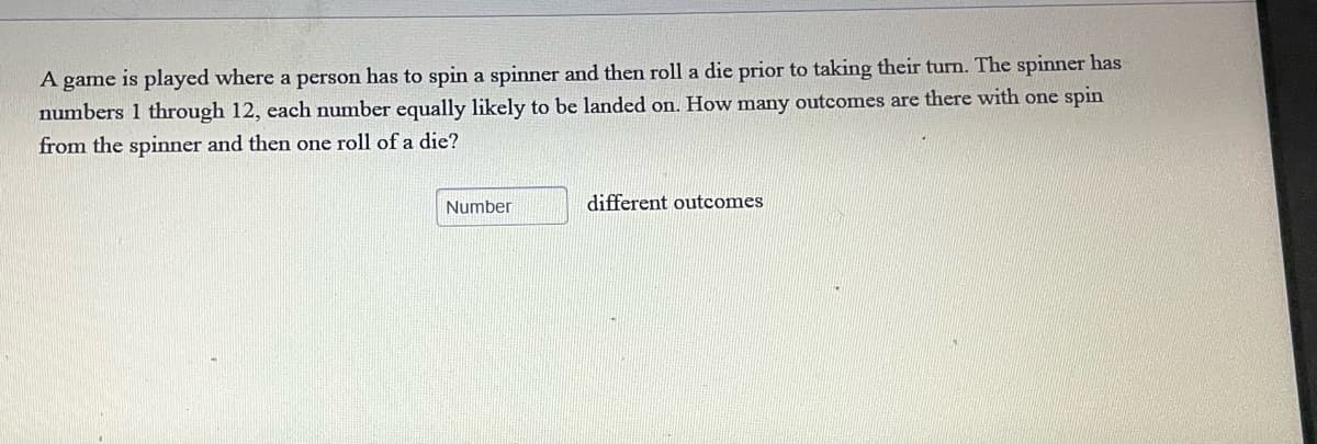 A game is played where a person has to spin a spinner and then roll a die prior to taking their turn. The spinner has
numbers 1 through 12, each number equally likely to be landed on. How many outcomes are there with one spin
from the spinner and then one roll of a die?
Number
different outcomes
