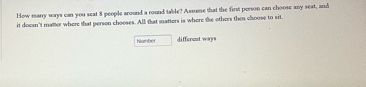 How many ways can you seat 8 people around a round table? Assume that the first person can choose any seat, and
it doesn't matter where that person chooses. All that matters is where the others then choose to sit.
Number
different ways
