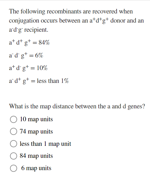 The following recombinants are recovered when
conjugation occurs between an a*d*g+ donor and an
adg recipient.
at d+ g+ = 84%
a d g+ = 6%
at d g+ = 10%
a dt g+ = less than 1%
What is the map distance between the a and d genes?
10 map units
74 map units
less than 1 map unit
84 map units
6 map units
