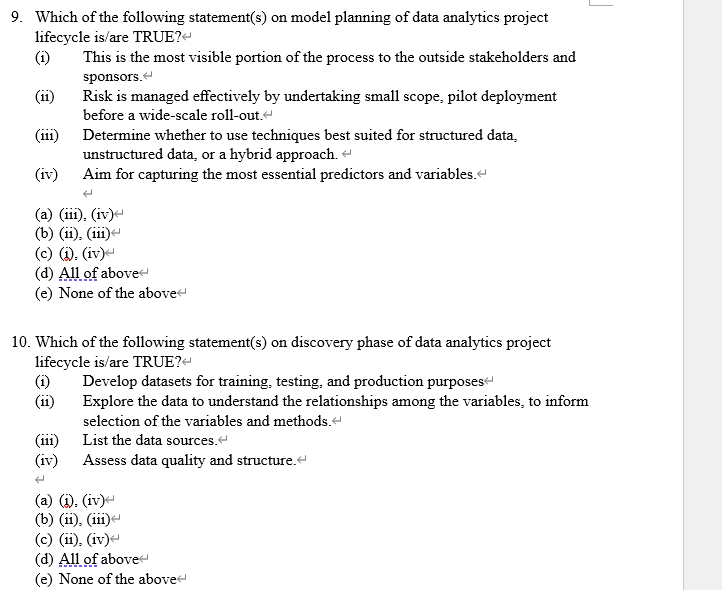 9. Which of the following statement(s) on model planning of data analytics project
lifecycle is/are TRUE?-
(i)
This is the most visible portion of the process to the outside stakeholders and
sponsors.
Risk is managed effectively by undertaking small scope, pilot deployment
before a wide-scale roll-out."
(ii)
(iii)
Determine whether to use techniques best suited for structured data,
unstructured data, or a hybrid approach. -
Aim for capturing the most essential predictors and variables.
(iv)
(a) (iii), (iv)-
(b) (ii), (ii)-
(c) (), (iv)-
(d) All of abovet
(e) None of the above
10. Which of the following statement(s) on discovery phase of data analytics project
lifecycle is/are TRUE?-
(i)
(ii)
Develop datasets for training, testing, and production purposes-
Explore the data to understand the relationships among the variables, to inform
selection of the variables and methods.-
(iii)
List the data sources.
(iv) Assess data quality and structure.
(a) (i), (iv)e
(b) (ii), (iii)-
(c) (ii), (iv)-
(d) All of above
(e) None of the above
