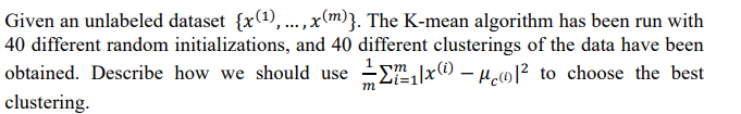 Given an unlabeled dataset {x(1),...,x(m)}. The K-mean algorithm has been run with
40 different random initializations, and 40 different clusterings of the data have been
Ex0 – µwl² to choose the best
obtained. Describe how we should use
m
m
clustering.
