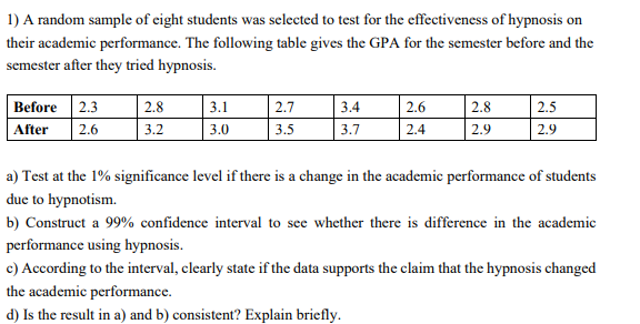 1) A random sample of cight students was selected to test for the effectiveness of hypnosis on
their academic performance. The following table gives the GPA for the semester before and the
semester after they tried hypnosis.
Before 2.3
| 2.6
2.8
3.1
2.7
3.4
2.6
2.8
2.5
After
3.2
3.0
3.5
3.7
2.4
2.9
2.9
a) Test at the 1% significance level if there is a change in the academic performance of students
due to hypnotism.
b) Construct a 99% confidence interval to see whether there is difference in the academic
performance using hypnosis.
c) According to the interval, clearly state if the data supports the claim that the hypnosis changed
the academic performance.
d) Is the result in a) and b) consistent? Explain briefly.
