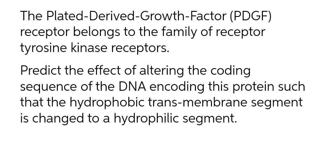 The Plated-Derived-Growth-Factor (PDGF)
receptor belongs to the family of receptor
tyrosine kinase receptors.
Predict the effect of altering the coding
sequence of the DNA encoding this protein such
that the hydrophobic trans-membrane segment
is changed to a hydrophilic segment.
