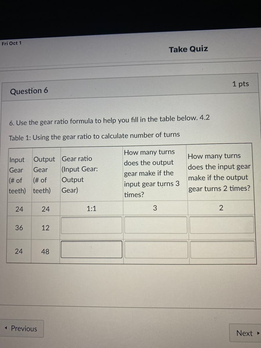 Fri Oct 1
Take Quiz
1 pts
Question 6
6. Use the gear ratio formula to help you fill in the table below. 4.2
Table 1: Using the gear ratio to calculate number of turns
How many turns
How many turns
Output Gear ratio
(Input Gear:
Input
does the output
does the input gear
Gear
Gear
gear make if the
make if the output
(# of
(# of
Output
input gear turns 3
teeth) teeth)
Gear)
gear turns 2 times?
times?
24
1:1
36
12
48
« Previous
Next
24
24
