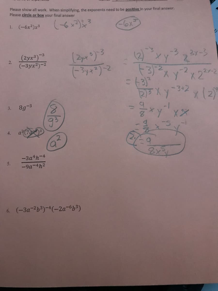 Please show all work. When simplifying, the exponents need to be positive in your final answer.
Please circle or box your final answer
1. (-6x2)x3
6x=
ク
(2yx3)3
(-3yx2)-2
2 23メー3
2.
3スy2×22
X 2
-3+2(2)
3. 8g-3
8,
-1-
4.
a (7a0
8x34
-3a*h-4
5.
-9a-4h2
6. (-3a-263)-4(-2a-663)
