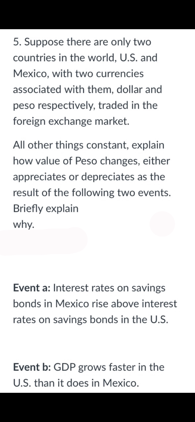 5. Suppose there are only two
countries in the world, U.S. and
Mexico, with two currencies
associated with them, dollar and
peso respectively, traded in the
foreign exchange market.
All other things constant, explain
how value of Peso changes, either
appreciates or depreciates as the
result of the following two events.
Briefly explain
why.
Event a: Interest rates on savings
bonds in Mexico rise above interest
rates on savings bonds in the U.S.
Event b: GDP grows faster in the
U.S. than it does in Mexico.
